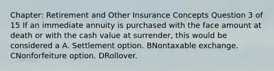 Chapter: Retirement and Other Insurance Concepts Question 3 of 15 If an immediate annuity is purchased with the face amount at death or with the cash value at surrender, this would be considered a A. Settlement option. BNontaxable exchange. CNonforfeiture option. DRollover.