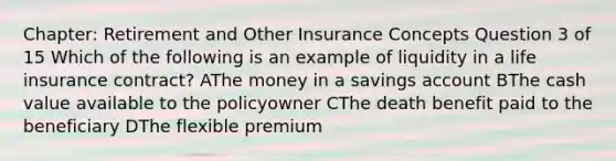 Chapter: Retirement and Other Insurance Concepts Question 3 of 15 Which of the following is an example of liquidity in a life insurance contract? AThe money in a savings account BThe cash value available to the policyowner CThe death benefit paid to the beneficiary DThe flexible premium