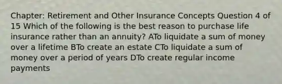 Chapter: Retirement and Other Insurance Concepts Question 4 of 15 Which of the following is the best reason to purchase life insurance rather than an annuity? ATo liquidate a sum of money over a lifetime BTo create an estate CTo liquidate a sum of money over a period of years DTo create regular income payments