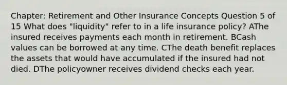 Chapter: Retirement and Other Insurance Concepts Question 5 of 15 What does "liquidity" refer to in a life insurance policy? AThe insured receives payments each month in retirement. BCash values can be borrowed at any time. CThe death benefit replaces the assets that would have accumulated if the insured had not died. DThe policyowner receives dividend checks each year.