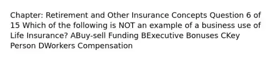 Chapter: Retirement and Other Insurance Concepts Question 6 of 15 Which of the following is NOT an example of a business use of Life Insurance? ABuy-sell Funding BExecutive Bonuses CKey Person DWorkers Compensation