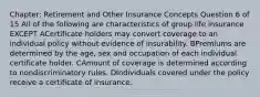 Chapter: Retirement and Other Insurance Concepts Question 6 of 15 All of the following are characteristics of group life insurance EXCEPT ACertificate holders may convert coverage to an individual policy without evidence of insurability. BPremiums are determined by the age, sex and occupation of each individual certificate holder. CAmount of coverage is determined according to nondiscriminatory rules. DIndividuals covered under the policy receive a certificate of insurance.