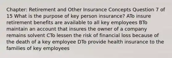 Chapter: Retirement and Other Insurance Concepts Question 7 of 15 What is the purpose of key person insurance? ATo insure retirement benefits are available to all key employees BTo maintain an account that insures the owner of a company remains solvent CTo lessen the risk of financial loss because of the death of a key employee DTo provide health insurance to the families of key employees