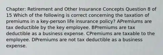 Chapter: Retirement and Other Insurance Concepts Question 8 of 15 Which of the following is correct concerning the taxation of premiums in a key-person life insurance policy? APremiums are tax deductible by the key employee. BPremiums are tax deductible as a business expense. CPremiums are taxable to the employee. DPremiums are not tax deductible as a business expense.