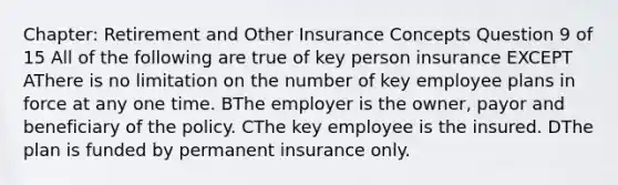 Chapter: Retirement and Other Insurance Concepts Question 9 of 15 All of the following are true of key person insurance EXCEPT AThere is no limitation on the number of key employee plans in force at any one time. BThe employer is the owner, payor and beneficiary of the policy. CThe key employee is the insured. DThe plan is funded by permanent insurance only.