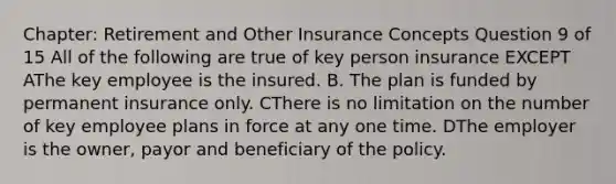 Chapter: Retirement and Other Insurance Concepts Question 9 of 15 All of the following are true of key person insurance EXCEPT AThe key employee is the insured. B. The plan is funded by permanent insurance only. CThere is no limitation on the number of key employee plans in force at any one time. DThe employer is the owner, payor and beneficiary of the policy.