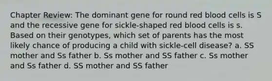 Chapter Review: The dominant gene for round red blood cells is S and the recessive gene for sickle-shaped red blood cells is s. Based on their genotypes, which set of parents has the most likely chance of producing a child with sickle-cell disease? a. SS mother and Ss father b. Ss mother and SS father c. Ss mother and Ss father d. SS mother and SS father