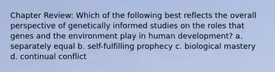 Chapter Review: Which of the following best reflects the overall perspective of genetically informed studies on the roles that genes and the environment play in human development? a. separately equal b. self-fulfilling prophecy c. biological mastery d. continual conflict