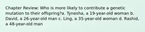 Chapter Review: Who is more likely to contribute a genetic mutation to their offspring?a. Tynesha, a 19-year-old woman b. David, a 26-year-old man c. Ling, a 35-year-old woman d. Rashid, a 48-year-old man