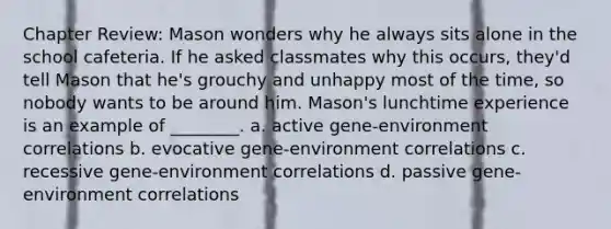 Chapter Review: Mason wonders why he always sits alone in the school cafeteria. If he asked classmates why this occurs, they'd tell Mason that he's grouchy and unhappy most of the time, so nobody wants to be around him. Mason's lunchtime experience is an example of ________. a. active gene-environment correlations b. evocative gene-environment correlations c. recessive gene-environment correlations d. passive gene-environment correlations