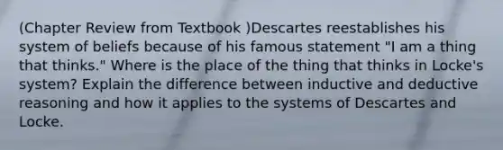 (Chapter Review from Textbook )Descartes reestablishes his system of beliefs because of his famous statement "I am a thing that thinks." Where is the place of the thing that thinks in Locke's system? Explain the difference between inductive and deductive reasoning and how it applies to the systems of Descartes and Locke.