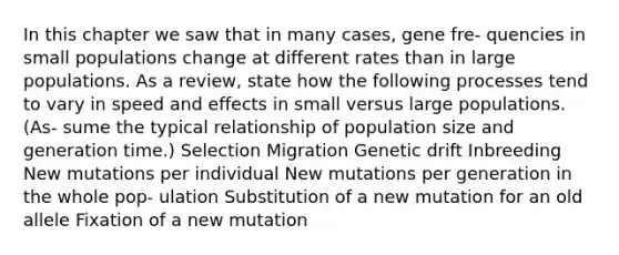 In this chapter we saw that in many cases, gene fre- quencies in small populations change at different rates than in large populations. As a review, state how the following processes tend to vary in speed and effects in small versus large populations. (As- sume the typical relationship of population size and generation time.) Selection Migration Genetic drift Inbreeding New mutations per individual New mutations per generation in the whole pop- ulation Substitution of a new mutation for an old allele Fixation of a new mutation