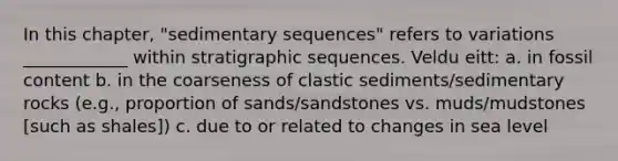 In this chapter, "sedimentary sequences" refers to variations ____________ within stratigraphic sequences. Veldu eitt: a. in fossil content b. in the coarseness of clastic sediments/sedimentary rocks (e.g., proportion of sands/sandstones vs. muds/mudstones [such as shales]) c. due to or related to changes in sea level