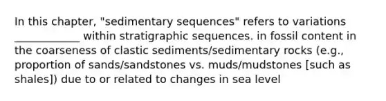 In this chapter, "sedimentary sequences" refers to variations ____________ within stratigraphic sequences. in fossil content in the coarseness of clastic sediments/sedimentary rocks (e.g., proportion of sands/sandstones vs. muds/mudstones [such as shales]) due to or related to changes in sea level