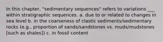 In this chapter, "sedimentary sequences" refers to variations ___ within stratigraphic sequences. a. due to or related to changes in sea level b. in the coarseness of clastic sediments/sedimentary rocks (e.g., proportion of sands/sandstones vs. muds/mudstones [such as shales]) c. in fossil content