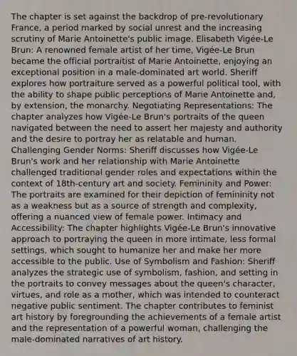 The chapter is set against the backdrop of pre-revolutionary France, a period marked by social unrest and the increasing scrutiny of Marie Antoinette's public image. Elisabeth Vigée-Le Brun: A renowned female artist of her time, Vigée-Le Brun became the official portraitist of Marie Antoinette, enjoying an exceptional position in a male-dominated art world. Sheriff explores how portraiture served as a powerful political tool, with the ability to shape public perceptions of Marie Antoinette and, by extension, the monarchy. Negotiating Representations: The chapter analyzes how Vigée-Le Brun's portraits of the queen navigated between the need to assert her majesty and authority and the desire to portray her as relatable and human. Challenging Gender Norms: Sheriff discusses how Vigée-Le Brun's work and her relationship with Marie Antoinette challenged traditional gender roles and expectations within the context of 18th-century art and society. Femininity and Power: The portraits are examined for their depiction of femininity not as a weakness but as a source of strength and complexity, offering a nuanced view of female power. Intimacy and Accessibility: The chapter highlights Vigée-Le Brun's innovative approach to portraying the queen in more intimate, less formal settings, which sought to humanize her and make her more accessible to the public. Use of Symbolism and Fashion: Sheriff analyzes the strategic use of symbolism, fashion, and setting in the portraits to convey messages about the queen's character, virtues, and role as a mother, which was intended to counteract negative public sentiment. The chapter contributes to feminist art history by foregrounding the achievements of a female artist and the representation of a powerful woman, challenging the male-dominated narratives of art history.