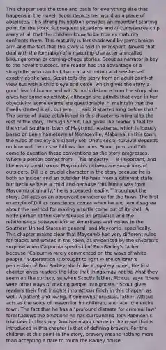 This chapter sets the tone and basis for everything else that happens in the novel. Scout depicts her world as a place of absolutes. This strong foundation provides an important starting point for the story. Subsequent situations and circumstances chip away at all that the children know to be true as maturity confronts them. This maturity is foreshadowed by Jem's broken arm and the fact that the story is told in retrospect. Novels that deal with the formation of a maturing character are called bildungsroman or coming-of-age stories. Scout as narrator is key to the novel's success. The reader has the advantage of a storyteller who can look back at a situation and see herself exactly as she was. Scout tells the story from an adult point-of-view but with a child's eye and voice, which gives the story a good deal of humor and wit. Scout's distance from the story also gives her some objectivity, although she admits that even in her objectivity, some events are questionable: "I maintain that the Ewells started it all, but Jem . . . said it started long before that." The sense of place established in this chapter is integral to the rest of the story. Through Scout, Lee gives the reader a feel for the small Southern town of Maycomb, Alabama, which is loosely based on Lee's hometown of Monroeville, Alabama. In this town, the rules of society are clearly set. One's social survival depends on how well he or she follows the rules. Scout, Jem, and Dill come to question these conventions as the story progresses. Where a person comes from — his ancestry — is important, and like many small towns, Maycomb's citizens are suspicious of outsiders. Dill is a crucial character in the story because he is both an insider and an outsider. He hails from a different state, but because he is a child and because "His family was from Maycomb originally," he is accepted readily. Throughout the story, Dill acts as an observant conscience for the town. The first example of Dill as conscience comes when he and Jem disagree about the method for making a turtle come out of its shell. A hefty portion of the story focuses on prejudice and the relationships between African Americans and whites in the Southern United States in general, and Maycomb, specifically. This chapter makes clear that Maycomb has very different rules for blacks and whites in the town, as evidenced by the children's surprise when Calpurnia speaks ill of Boo Radley's father because "Calpurnia rarely commented on the ways of white people." Superstition is brought to light in the children's perception of Boo Radley. Much like a mystery novel, the first chapter gives readers the idea that things may not be what they seem on the surface, as when Scout's father, Atticus, says "there were other ways of making people into ghosts." Scout gives readers their first insights into Atticus Finch in this chapter, as well. A patient and loving, if somewhat unusual, father, Atticus acts as the voice of reason for his children, and later the entire town. The fact that he has a "profound distaste for criminal law" foreshadows the emotions he has surrounding Tom Robinson's trial later in the story. Another major theme in the novel that is introduced in this chapter is that of defining bravery. For the children at this point in the story, bravery means nothing more than accepting a dare to touch the Radley house.