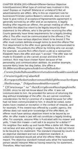 CHAPTER SEVEN |201•Offered•Offeree•Serious Objective IntentQuestions1.What type of contract was involved in this case? Express or implied? Bilateral or unilateral?2.Not all advertisements are offers. Why is this an important rule for businesses?3.Under Justice Bowen's rationale, does one ever have to give notice of acceptance?AgreementAn agreement is generally evinced by an offer and an acceptance. A legally binding offer requires an offeror, the person making an offer, to manifest the objective intent to be legally bound by their statement to the offeree, who is the person receiving the offer. Courts generally have three requirements for a legally binding offer:1.The offer must be communicated to the offeree.2.The offeror must have serious objective intent to be bound.3.The offer must contain definite-enough terms to bind the offeror.The first requirement is the offer must generally be communicated to the offeree. This protects the offeror by limiting who can accept. For example, assume Rick offers Karen a job as a salesperson. Elizabeth hears the offer and says "I accept." The offer was not made to Elizabeth so she cannot accept and bind Rick in contract. Rick may have chosen Karen because of her personality and communication abilities. As another example, assume Kerry loses her dog Dallas. She offers a 10,000 reward to anyone who delivers Dallas to her. Corwin finds Dallas and then returns him to the address on his dog tag. Corwin rings Kerry's door bell. Kerry opens the door and screams with delight because her dog was returned. She then says, "Did you know about the reward?" If Corwin says "no" then Kerry does not have to pay him the10,000, since he did not know about the offer. It was not communicated to him. He provided the service of returning the dog without knowledge of the offer. His act cannot constitute consideration for Kerry's promise of a reward because her offer had not been communicated to him. It should be noted, some states have created an exception in the context of rewards, and for example, if the reward was offered by a public agency, the offeree does not need prior knowledge of the offer.Next, an offeror must have serious objective intent to be bound by an offer. An offer made in jest will not constitute a legally binding offer. For example, assume Mike is frustrated with his mower and yells, "I hate this mower—I will sell it to anyone for a dollar!!!" His neighbor Dan walks up and hands Mike a dollar bill. Mike was not serious and was acting in anger. Therefore, he did not intend to be bound by his statement. The standard imposed by courts is an objective standard and not a subjective standard. A subjective standard would ask what the offeror Mike really meant. The objective standard instead asks what the reasonable person would interpret Mike as having meant by his statement. Therefore, Mike had better