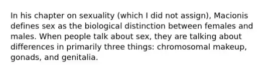 In his chapter on sexuality (which I did not assign), Macionis defines sex as the biological distinction between females and males. When people talk about sex, they are talking about differences in primarily three things: chromosomal makeup, gonads, and genitalia.