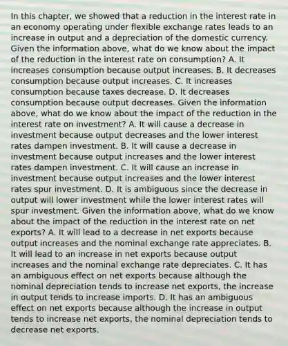 In this​ chapter, we showed that a reduction in the interest rate in an economy operating under flexible exchange rates leads to an increase in output and a depreciation of the domestic currency. Given the information​ above, what do we know about the impact of the reduction in the interest rate on​ consumption? A. It increases consumption because output increases. B. It decreases consumption because output increases. C. It increases consumption because taxes decrease. D. It decreases consumption because output decreases. Given the information​ above, what do we know about the impact of the reduction in the interest rate on​ investment? A. It will cause a decrease in investment because output decreases and the lower interest rates dampen investment. B. It will cause a decrease in investment because output increases and the lower interest rates dampen investment. C. It will cause an increase in investment because output increases and the lower interest rates spur investment. D. It is ambiguous since the decrease in output will lower investment while the lower interest rates will spur investment. Given the information​ above, what do we know about the impact of the reduction in the interest rate on net​ exports? A. It will lead to a decrease in net exports because output increases and the nominal exchange rate appreciates. B. It will lead to an increase in net exports because output increases and the nominal exchange rate depreciates. C. It has an ambiguous effect on net exports because although the nominal depreciation tends to increase net​ exports, the increase in output tends to increase imports. D. It has an ambiguous effect on net exports because although the increase in output tends to increase net​ exports, the nominal depreciation tends to decrease net exports.