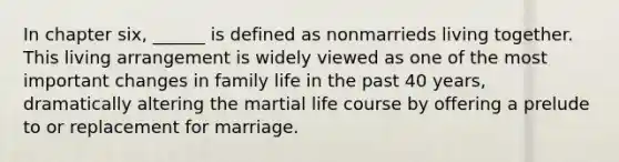 In chapter six, ______ is defined as nonmarrieds living together. This living arrangement is widely viewed as one of the most important changes in family life in the past 40 years, dramatically altering the martial life course by offering a prelude to or replacement for marriage.