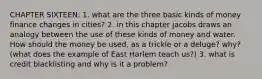 CHAPTER SIXTEEN: 1. what are the three basic kinds of money finance changes in cities? 2. in this chapter jacobs draws an analogy between the use of these kinds of money and water. How should the money be used, as a trickle or a deluge? why? (what does the example of East Harlem teach us?) 3. what is credit blacklisting and why is it a problem?