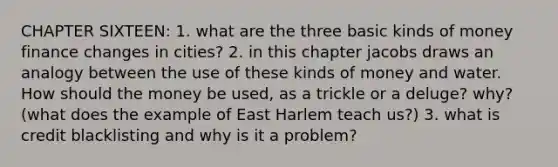 CHAPTER SIXTEEN: 1. what are the three basic kinds of money finance changes in cities? 2. in this chapter jacobs draws an analogy between the use of these kinds of money and water. How should the money be used, as a trickle or a deluge? why? (what does the example of East Harlem teach us?) 3. what is credit blacklisting and why is it a problem?