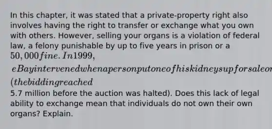 In this chapter, it was stated that a private-property right also involves having the right to transfer or exchange what you own with others. However, selling your organs is a violation of federal law, a felony punishable by up to five years in prison or a 50,000 fine. In 1999, eBay intervened when a person put one of his kidneys up for sale on the auction site (the bidding reached5.7 million before the auction was halted). Does this lack of legal ability to exchange mean that individuals do not own their own organs? Explain.