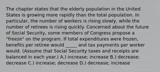 The chapter states that the elderly population in the United States is growing more rapidly than the total population. In particular, the number of workers is rising slowly, while the number of retirees is rising quickly. Concerned about the future of Social Security, some members of Congress propose a "freeze" on the program. If total expenditures were frozen, benefits per retiree would _____ and tax payments per worker would. (Assume that Social Security taxes and receipts are balanced in each year.) A.) increase; increase B.) decrease; decrease C.) increase; decrease D.) decrease; increase