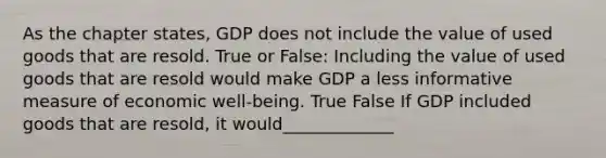 As the chapter states, GDP does not include the value of used goods that are resold. True or False: Including the value of used goods that are resold would make GDP a less informative measure of economic well-being. True False If GDP included goods that are resold, it would_____________