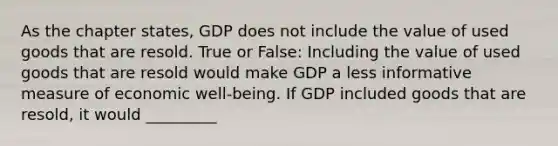 As the chapter states, GDP does not include the value of used goods that are resold. True or False: Including the value of used goods that are resold would make GDP a less informative measure of economic well-being. If GDP included goods that are resold, it would _________