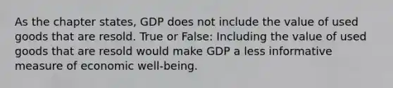 As the chapter states, GDP does not include the value of used goods that are resold. True or False: Including the value of used goods that are resold would make GDP a less informative measure of economic well-being.