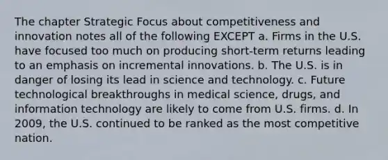 The chapter Strategic Focus about competitiveness and innovation notes all of the following EXCEPT a. Firms in the U.S. have focused too much on producing short-term returns leading to an emphasis on incremental innovations. b. The U.S. is in danger of losing its lead in science and technology. c. Future technological breakthroughs in medical science, drugs, and information technology are likely to come from U.S. firms. d. In 2009, the U.S. continued to be ranked as the most competitive nation.