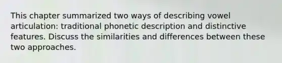 This chapter summarized two ways of describing vowel articulation: traditional phonetic description and distinctive features. Discuss the similarities and differences between these two approaches.