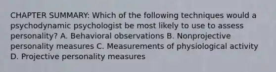 CHAPTER SUMMARY: Which of the following techniques would a psychodynamic psychologist be most likely to use to assess personality? A. Behavioral observations B. Nonprojective personality measures C. Measurements of physiological activity D. Projective personality measures