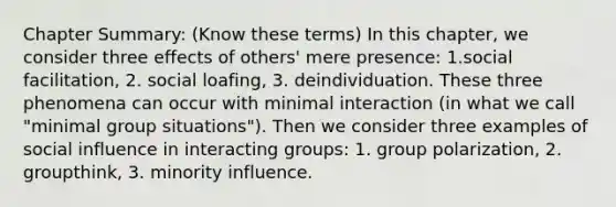 Chapter Summary: (Know these terms) In this chapter, we consider three effects of others' mere presence: 1.social facilitation, 2. social loafing, 3. deindividuation. These three phenomena can occur with minimal interaction (in what we call "minimal group situations"). Then we consider three examples of social influence in interacting groups: 1. group polarization, 2. groupthink, 3. minority influence.