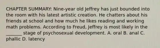 CHAPTER SUMMARY: Nine-year old Jeffrey has just bounded into the room with his latest artistic creation. He chatters about his friends at school and how much he likes reading and working math problems. According to Freud, Jeffrey is most likely in the _______ stage of psychosexual development. A. oral B. anal C. phallic D. latency