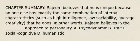 CHAPTER SUMMARY: Rajeem believes that he is unique because no one else has exactly the same combination of internal characteristics (such as high intelligence, low sociability, average creativity) that he does. In other words, Rajeem believes in the __________approach to personality. A. Psychdynamic B. Trait C. social-cognitive D. humanistic