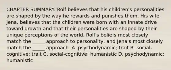 CHAPTER SUMMARY: Rolf believes that his children's personalities are shaped by the way he rewards and punishes them. His wife, Jena, believes that the children were born with an innate drive toward growth and that their personalities are shaped by their unique perceptions of the world. Rolf's beliefs most closely match the _____ approach to personality, and Jena's most closely match the _____ approach. A. psychodynamic; trait B. social-cognitive; trait C. social-cognitive; humanistic D. psychodynamic; humanistic