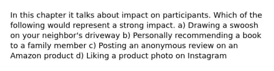 In this chapter it talks about impact on participants. Which of the following would represent a strong impact. a) Drawing a swoosh on your neighbor's driveway b) Personally recommending a book to a family member c) Posting an anonymous review on an Amazon product d) Liking a product photo on Instagram