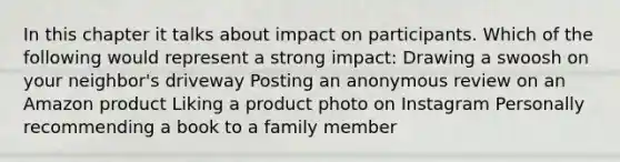 In this chapter it talks about impact on participants. Which of the following would represent a strong impact: Drawing a swoosh on your neighbor's driveway Posting an anonymous review on an Amazon product Liking a product photo on Instagram Personally recommending a book to a family member