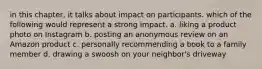 in this chapter, it talks about impact on participants. which of the following would represent a strong impact. a. liking a product photo on Instagram b. posting an anonymous review on an Amazon product c. personally recommending a book to a family member d. drawing a swoosh on your neighbor's driveway