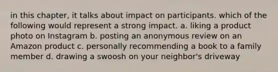 in this chapter, it talks about impact on participants. which of the following would represent a strong impact. a. liking a product photo on Instagram b. posting an anonymous review on an Amazon product c. personally recommending a book to a family member d. drawing a swoosh on your neighbor's driveway