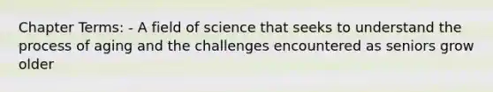 Chapter Terms: - A field of science that seeks to understand the process of aging and the challenges encountered as seniors grow older