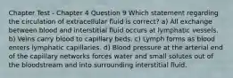 Chapter Test - Chapter 4 Question 9 Which statement regarding the circulation of extracellular fluid is correct? a) All exchange between blood and interstitial fluid occurs at lymphatic vessels. b) Veins carry blood to capillary beds. c) Lymph forms as blood enters lymphatic capillaries. d) Blood pressure at the arterial end of the capillary networks forces water and small solutes out of the bloodstream and into surrounding interstitial fluid.