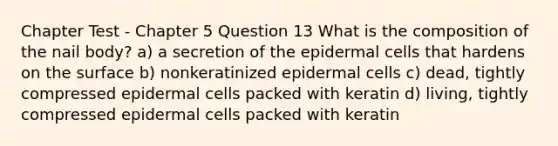 Chapter Test - Chapter 5 Question 13 What is the composition of the nail body? a) a secretion of the epidermal cells that hardens on the surface b) nonkeratinized epidermal cells c) dead, tightly compressed epidermal cells packed with keratin d) living, tightly compressed epidermal cells packed with keratin