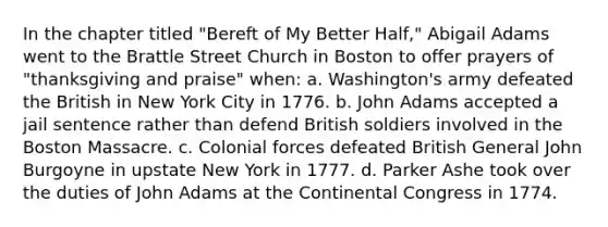 In the chapter titled "Bereft of My Better Half," Abigail Adams went to the Brattle Street Church in Boston to offer prayers of "thanksgiving and praise" when: a. Washington's army defeated the British in New York City in 1776. b. John Adams accepted a jail sentence rather than defend British soldiers involved in the Boston Massacre. c. Colonial forces defeated British General John Burgoyne in upstate New York in 1777. d. Parker Ashe took over the duties of John Adams at the Continental Congress in 1774.