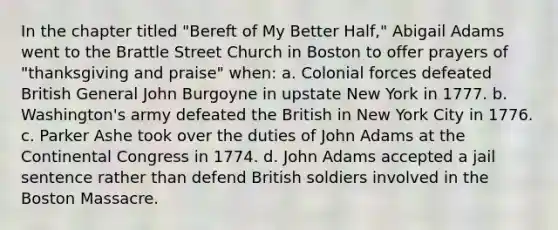 In the chapter titled "Bereft of My Better Half," Abigail Adams went to the Brattle Street Church in Boston to offer prayers of "thanksgiving and praise" when: a. Colonial forces defeated British General John Burgoyne in upstate New York in 1777. b. Washington's army defeated the British in New York City in 1776. c. Parker Ashe took over the duties of John Adams at the Continental Congress in 1774. d. John Adams accepted a jail sentence rather than defend British soldiers involved in the Boston Massacre.