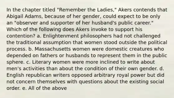 In the chapter titled "Remember the Ladies," Akers contends that Abigail Adams, because of her gender, could expect to be only an "observer and supporter of her husband's public career." Which of the following does Akers invoke to support his contention? a. Enlightenment philosophers had not challenged the traditional assumption that women stood outside the political process. b. Massachusetts women were domestic creatures who depended on fathers or husbands to represent them in the public sphere. c. Literary women were more inclined to write about men's activities than about the condition of their own gender. d. English republican writers opposed arbitrary royal power but did not concern themselves with questions about the existing social order. e. All of the above