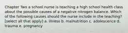 Chapter Two a school nurse is teaching a high school health class about the possible causes of a negative nitrogen balance. Which of the following causes should the nurse include in the teaching? [select all that apply] a. illness b. malnutrition c. adolescence d. trauma e. pregnancy